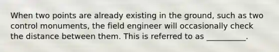 When two points are already existing in the ground, such as two control monuments, the field engineer will occasionally check the distance between them. This is referred to as __________.