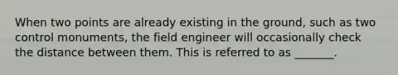 When two points are already existing in the ground, such as two control monuments, the field engineer will occasionally check the distance between them. This is referred to as _______.