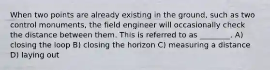 When two points are already existing in the ground, such as two control monuments, the field engineer will occasionally check the distance between them. This is referred to as ________. A) closing the loop B) closing the horizon C) measuring a distance D) laying out