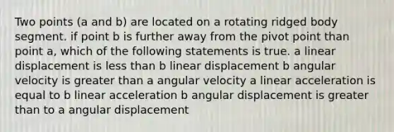 Two points (a and b) are located on a rotating ridged body segment. if point b is further away from the pivot point than point a, which of the following statements is true. a linear displacement is less than b linear displacement b angular velocity is greater than a angular velocity a linear acceleration is equal to b linear acceleration b angular displacement is greater than to a angular displacement