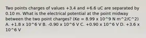 Two points charges of values +3.4 and +6.6 uC are separated by 0.10 m. What is the electrical potential at the point midway between the two point charges? (Ke = 8.99 x 10^9 N m^2/C^2) A. +1.8 x 10^6 V B. -0.90 x 10^6 V C. +0.90 x 10^6 V D. +3.6 x 10^6 V