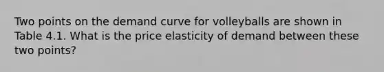 Two points on the demand curve for volleyballs are shown in Table 4.1. What is the price elasticity of demand between these two points?