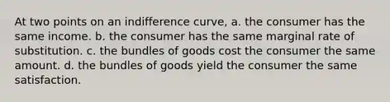 At two points on an indifference curve, a. the consumer has the same income. b. the consumer has the same marginal rate of substitution. c. the bundles of goods cost the consumer the same amount. d. the bundles of goods yield the consumer the same satisfaction.