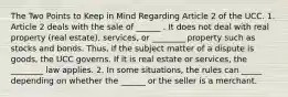 The Two Points to Keep in Mind Regarding Article 2 of the UCC. 1. Article 2 deals with the sale of ______ . It does not deal with real property (real estate), services, or ________ property such as stocks and bonds. Thus, if the subject matter of a dispute is goods, the UCC governs. If it is real estate or services, the ________ law applies. 2. In some situations, the rules can _____ depending on whether the ______ or the seller is a merchant.