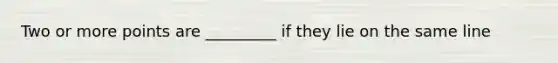 Two or more points are _________ if they lie on the same line