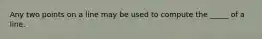 Any two points on a line may be used to compute the _____ of a line.