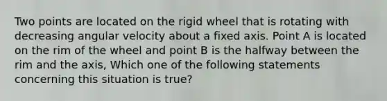 Two points are located on the rigid wheel that is rotating with decreasing angular velocity about a fixed axis. Point A is located on the rim of the wheel and point B is the halfway between the rim and the axis, Which one of the following statements concerning this situation is true?