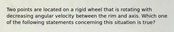 Two points are located on a rigid wheel that is rotating with decreasing angular velocity between the rim and axis. Which one of the following statements concerning this situation is true?