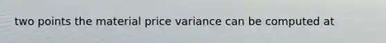 two points the material price variance can be computed at