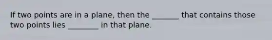 If two points are in a plane, then the _______ that contains those two points lies ________ in that plane.