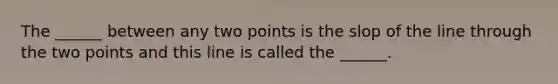 The ______ between any two points is the slop of the line through the two points and this line is called the ______.