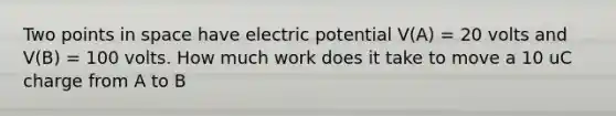 Two points in space have electric potential V(A) = 20 volts and V(B) = 100 volts. How much work does it take to move a 10 uC charge from A to B