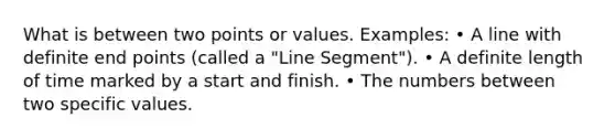 What is between two points or values. Examples: • A line with definite end points (called a "<a href='https://www.questionai.com/knowledge/kVbf0hn6a3-line-segment' class='anchor-knowledge'>line segment</a>"). • A definite length of time marked by a start and finish. • The numbers between two specific values.