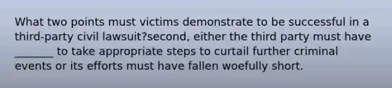 What two points must victims demonstrate to be successful in a third-party civil lawsuit?second, either the third party must have _______ to take appropriate steps to curtail further criminal events or its efforts must have fallen woefully short.