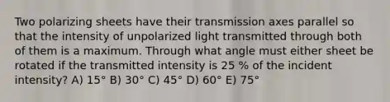 Two polarizing sheets have their transmission axes parallel so that the intensity of unpolarized light transmitted through both of them is a maximum. Through what angle must either sheet be rotated if the transmitted intensity is 25 % of the incident intensity? A) 15° B) 30° C) 45° D) 60° E) 75°