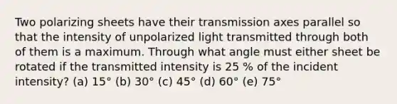 Two polarizing sheets have their transmission axes parallel so that the intensity of unpolarized light transmitted through both of them is a maximum. Through what angle must either sheet be rotated if the transmitted intensity is 25 % of the incident intensity? (a) 15° (b) 30° (c) 45° (d) 60° (e) 75°