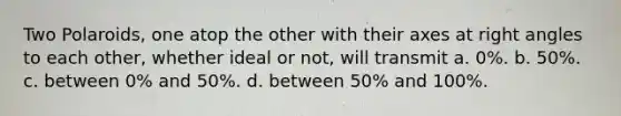 Two Polaroids, one atop the other with their axes at <a href='https://www.questionai.com/knowledge/kIh722csLJ-right-angle' class='anchor-knowledge'>right angle</a>s to each other, whether ideal or not, will transmit a. 0%. b. 50%. c. between 0% and 50%. d. between 50% and 100%.