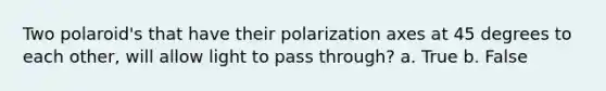 Two polaroid's that have their polarization axes at 45 degrees to each other, will allow light to pass through? a. True b. False