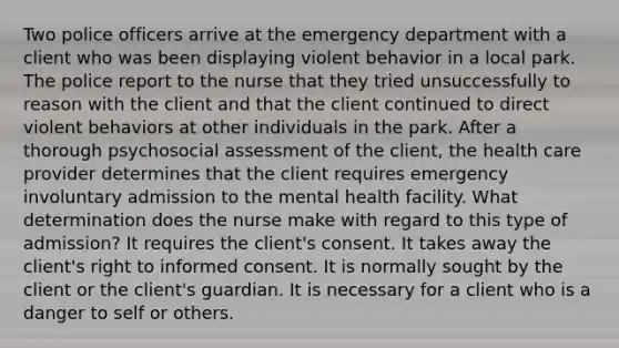 Two police officers arrive at the emergency department with a client who was been displaying violent behavior in a local park. The police report to the nurse that they tried unsuccessfully to reason with the client and that the client continued to direct violent behaviors at other individuals in the park. After a thorough psychosocial assessment of the client, the health care provider determines that the client requires emergency involuntary admission to the mental health facility. What determination does the nurse make with regard to this type of admission? It requires the client's consent. It takes away the client's right to informed consent. It is normally sought by the client or the client's guardian. It is necessary for a client who is a danger to self or others.