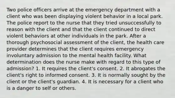 Two police officers arrive at the emergency department with a client who was been displaying violent behavior in a local park. The police report to the nurse that they tried unsuccessfully to reason with the client and that the client continued to direct violent behaviors at other individuals in the park. After a thorough psychosocial assessment of the client, the health care provider determines that the client requires emergency involuntary admission to the mental health facility. What determination does the nurse make with regard to this type of admission? 1. It requires the client's consent. 2. It abrogates the client's right to informed consent. 3. It is normally sought by the client or the client's guardian. 4. It is necessary for a client who is a danger to self or others.