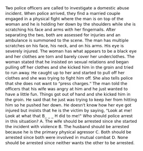 Two police officers are called to investigate a domestic abuse incident. When police arrived, they find a married couple engaged in a physical fight where the man is on top of the woman and he is holding her down by the shoulders while she is scratching his face and arms with her fingernails. After separating the two, both are assessed for injuries and an ambulance is summoned to the scene. The man has multiple scratches on his face, his neck, and on his arms. His eye is severely injured. The woman has what appears to be a black eye and her clothes are torn and barely cover her underclothes. The woman stated that he insisted on sexual relations and began pulling off her clothes and she kicked him in the groin and tried to run away. He caught up to her and started to pull off her clothes and she was trying to fight him off. She also tells police that she does not want to "press charges." The man told the officers that his wife was angry at him and he just wanted to have a little fun. Things got out of hand and she kicked him in the groin. He said that he just was trying to keep her from hitting him so he pushed her down. He doesn't know how her eye got injured but insists that he is the victim by saying, "Look at me! Look at what that B_ _ _ H did to me!" Who should police arrest in this situation? A. The wife should be arrested since she started the incident with violence B. The husband should be arrested because he is the primary physical agressor C. Both should be arrested since both were involved in mutual combat D. None should be arrested since neither wants the other to be arrested.