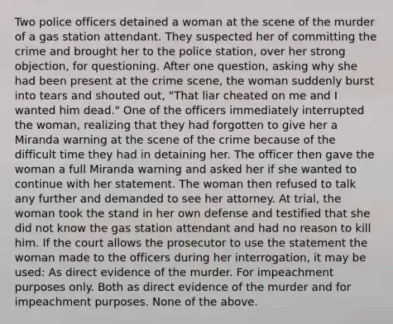 Two police officers detained a woman at the scene of the murder of a gas station attendant. They suspected her of committing the crime and brought her to the police station, over her strong objection, for questioning. After one question, asking why she had been present at the crime scene, the woman suddenly burst into tears and shouted out, "That liar cheated on me and I wanted him dead." One of the officers immediately interrupted the woman, realizing that they had forgotten to give her a Miranda warning at the scene of the crime because of the difficult time they had in detaining her. The officer then gave the woman a full Miranda warning and asked her if she wanted to continue with her statement. The woman then refused to talk any further and demanded to see her attorney. At trial, the woman took the stand in her own defense and testified that she did not know the gas station attendant and had no reason to kill him. If the court allows the prosecutor to use the statement the woman made to the officers during her interrogation, it may be used: As direct evidence of the murder. For impeachment purposes only. Both as direct evidence of the murder and for impeachment purposes. None of the above.