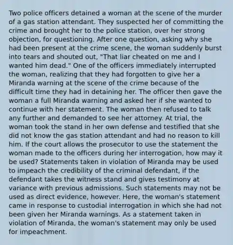 Two police officers detained a woman at the scene of the murder of a gas station attendant. They suspected her of committing the crime and brought her to the police station, over her strong objection, for questioning. After one question, asking why she had been present at the crime scene, the woman suddenly burst into tears and shouted out, "That liar cheated on me and I wanted him dead." One of the officers immediately interrupted the woman, realizing that they had forgotten to give her a Miranda warning at the scene of the crime because of the difficult time they had in detaining her. The officer then gave the woman a full Miranda warning and asked her if she wanted to continue with her statement. The woman then refused to talk any further and demanded to see her attorney. At trial, the woman took the stand in her own defense and testified that she did not know the gas station attendant and had no reason to kill him. If the court allows the prosecutor to use the statement the woman made to the officers during her interrogation, how may it be used? Statements taken in violation of Miranda may be used to impeach the credibility of the criminal defendant, if the defendant takes the witness stand and gives testimony at variance with previous admissions. Such statements may not be used as direct evidence, however. Here, the woman's statement came in response to custodial interrogation in which she had not been given her Miranda warnings. As a statement taken in violation of Miranda, the woman's statement may only be used for impeachment.