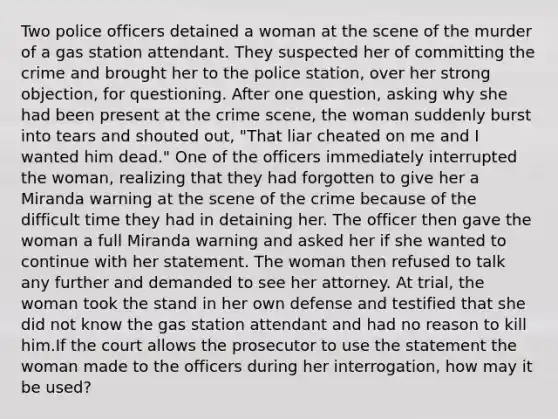 Two police officers detained a woman at the scene of the murder of a gas station attendant. They suspected her of committing the crime and brought her to the police station, over her strong objection, for questioning. After one question, asking why she had been present at the crime scene, the woman suddenly burst into tears and shouted out, "That liar cheated on me and I wanted him dead." One of the officers immediately interrupted the woman, realizing that they had forgotten to give her a Miranda warning at the scene of the crime because of the difficult time they had in detaining her. The officer then gave the woman a full Miranda warning and asked her if she wanted to continue with her statement. The woman then refused to talk any further and demanded to see her attorney. At trial, the woman took the stand in her own defense and testified that she did not know the gas station attendant and had no reason to kill him.If the court allows the prosecutor to use the statement the woman made to the officers during her interrogation, how may it be used?