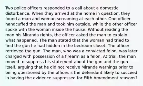 Two police officers responded to a call about a domestic disturbance. When they arrived at the home in question, they found a man and woman screaming at each other. One officer handcuffed the man and took him outside, while the other officer spoke with the woman inside the house. Without reading the man his Miranda rights, the officer asked the man to explain what happened. The man stated that the woman had tried to find the gun he had hidden in the bedroom closet. The officer retrieved the gun. The man, who was a convicted felon, was later charged with possession of a firearm as a felon. At trial, the man moved to suppress his statement about the gun and the gun itself, arguing that he did not receive Miranda warnings prior to being questioned by the officer.Is the defendant likely to succeed in having the evidence suppressed for Fifth Amendment reasons?