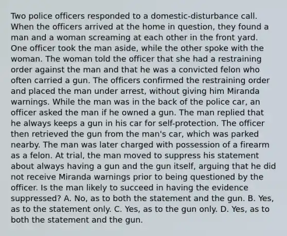 Two police officers responded to a domestic-disturbance call. When the officers arrived at the home in question, they found a man and a woman screaming at each other in the front yard. One officer took the man aside, while the other spoke with the woman. The woman told the officer that she had a restraining order against the man and that he was a convicted felon who often carried a gun. The officers confirmed the restraining order and placed the man under arrest, without giving him Miranda warnings. While the man was in the back of the police car, an officer asked the man if he owned a gun. The man replied that he always keeps a gun in his car for self-protection. The officer then retrieved the gun from the man's car, which was parked nearby. The man was later charged with possession of a firearm as a felon. At trial, the man moved to suppress his statement about always having a gun and the gun itself, arguing that he did not receive Miranda warnings prior to being questioned by the officer. Is the man likely to succeed in having the evidence suppressed? A. No, as to both the statement and the gun. B. Yes, as to the statement only. C. Yes, as to the gun only. D. Yes, as to both the statement and the gun.