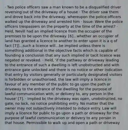 · Two police officers saw a man known to be a disqualified driver reversing out of the driveway of a house · The driver saw them and drove back into the driveway, whereupon the police officers walked up the driveway and arrested him · Issue: Were the police officers trespassers on the property at the time of the arrest? · Held, Nevill had an implied licence from the occupier of the premises to be upon the driveway. [6]...whether an occupier of land has granted a licence to another to enter upon it is a q of fact [7]]...such a licence will...be implied unless there is something additional in the objective facts which is capable of founding a conclusion that any such implied or tacit licence was negated or revoked. · Held, 'if the pathway or driveway leading to the entrance of such a dwelling is left unobstructed and with entrance gate unlocked and there is no notice or other indication that entry by visitors generally or particularly designated visitors is forbidden or unauthorised, the law will imply a licence in favour of any member of the public to go upon the path or driveway to the entrance of the dwelling for the purpose of lawful communication with, or delivery to, any person in the house' [7]. · Implied bc the driveway was open, unobstructed, no gate, no lock, no notice prohibiting entry. No matter that the owner may not subjectively intended to induce entry. Law will imply a licence for public to go upon a path or driveway for the purpose of lawful communication or delivery to any person in that house. Permissible to walk up and open a path or driveway