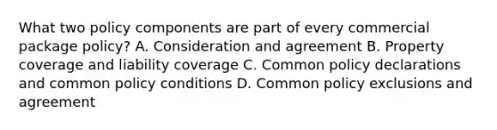 What two policy components are part of every commercial package policy? A. Consideration and agreement B. Property coverage and liability coverage C. Common policy declarations and common policy conditions D. Common policy exclusions and agreement