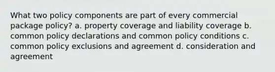 What two policy components are part of every commercial package policy? a. property coverage and liability coverage b. common policy declarations and common policy conditions c. common policy exclusions and agreement d. consideration and agreement