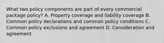 What two policy components are part of every commercial package policy? A. Property coverage and liability coverage B. Common policy declarations and common policy conditions C. Common policy exclusions and agreement D. Consideration and agreement