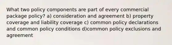 What two policy components are part of every commercial package policy? a) consideration and agreement b) property coverage and liability coverage c) common policy declarations and common policy conditions d)common policy exclusions and agreement