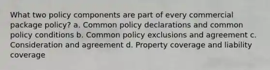 What two policy components are part of every commercial package policy? a. Common policy declarations and common policy conditions b. Common policy exclusions and agreement c. Consideration and agreement d. Property coverage and liability coverage