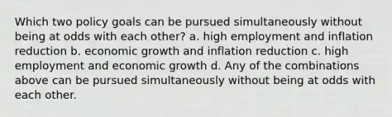 Which two policy goals can be pursued simultaneously without being at odds with each other? a. high employment and inflation reduction b. economic growth and inflation reduction c. high employment and economic growth d. Any of the combinations above can be pursued simultaneously without being at odds with each other.