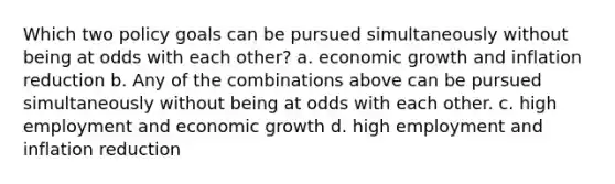 Which two policy goals can be pursued simultaneously without being at odds with each other? a. economic growth and inflation reduction b. Any of the combinations above can be pursued simultaneously without being at odds with each other. c. high employment and economic growth d. high employment and inflation reduction