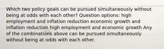 Which two policy goals can be pursued simultaneously without being at odds with each other? Question options: high employment and inflation reduction economic growth and inflation reduction high employment and economic growth Any of the combinations above can be pursued simultaneously without being at odds with each other.