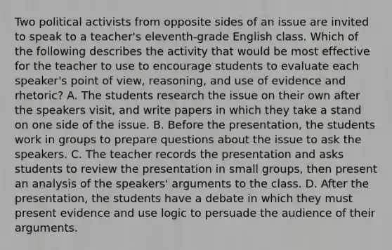 Two political activists from opposite sides of an issue are invited to speak to a teacher's eleventh-grade English class. Which of the following describes the activity that would be most effective for the teacher to use to encourage students to evaluate each speaker's point of view, reasoning, and use of evidence and rhetoric? A. The students research the issue on their own after the speakers visit, and write papers in which they take a stand on one side of the issue. B. Before the presentation, the students work in groups to prepare questions about the issue to ask the speakers. C. The teacher records the presentation and asks students to review the presentation in small groups, then present an analysis of the speakers' arguments to the class. D. After the presentation, the students have a debate in which they must present evidence and use logic to persuade the audience of their arguments.