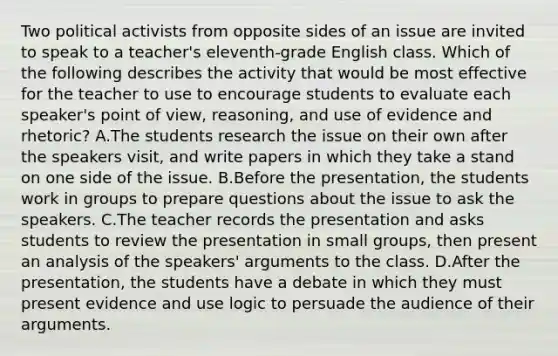 Two political activists from opposite sides of an issue are invited to speak to a teacher's eleventh-grade English class. Which of the following describes the activity that would be most effective for the teacher to use to encourage students to evaluate each speaker's point of view, reasoning, and use of evidence and rhetoric? A.The students research the issue on their own after the speakers visit, and write papers in which they take a stand on one side of the issue. B.Before the presentation, the students work in groups to prepare questions about the issue to ask the speakers. C.The teacher records the presentation and asks students to review the presentation in small groups, then present an analysis of the speakers' arguments to the class. D.After the presentation, the students have a debate in which they must present evidence and use logic to persuade the audience of their arguments.