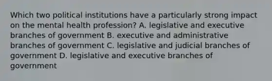 Which two political institutions have a particularly strong impact on the mental health profession? A. legislative and executive branches of government B. executive and administrative branches of government C. legislative and judicial branches of government D. legislative and executive branches of government