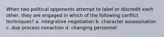 When two political opponents attempt to label or discredit each other, they are engaged in which of the following conflict techniques? a. integrative negotiation b. character assassination c. due process nonaction d. changing personnel