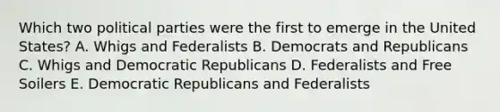 Which two political parties were the first to emerge in the United States? A. Whigs and Federalists B. Democrats and Republicans C. Whigs and Democratic Republicans D. Federalists and Free Soilers E. Democratic Republicans and Federalists