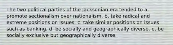 The two political parties of the Jacksonian era tended to a. promote sectionalism over nationalism. b. take radical and extreme positions on issues. c. take similar positions on issues such as banking. d. be socially and geographically diverse. e. be socially exclusive but geographically diverse.