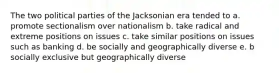 The two political parties of the Jacksonian era tended to a. promote sectionalism over nationalism b. take radical and extreme positions on issues c. take similar positions on issues such as banking d. be socially and geographically diverse e. b socially exclusive but geographically diverse