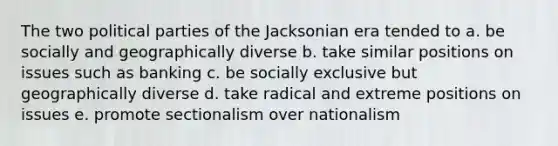 The two political parties of the Jacksonian era tended to a. be socially and geographically diverse b. take similar positions on issues such as banking c. be socially exclusive but geographically diverse d. take radical and extreme positions on issues e. promote sectionalism over nationalism