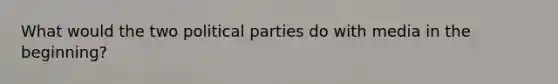 What would the two political parties do with media in the beginning?