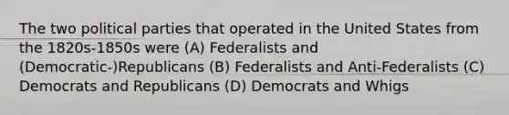 The two political parties that operated in the United States from the 1820s-1850s were (A) Federalists and (Democratic-)Republicans (B) Federalists and Anti-Federalists (C) Democrats and Republicans (D) Democrats and Whigs