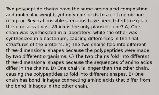 Two polypeptide chains have the same amino acid composition and molecular weight, yet only one binds to a cell membrane receptor. Several possible scenarios have been listed to explain these observations. Which is the only plausible one? A) One chain was synthesized in a laboratory, while the other was synthesized in a bacterium, causing differences in the final structures of the proteins. B) The two chains fold into different three-dimensional shapes because the polypeptides were made by two different organisms. C) The two chains fold into different three-dimensional shapes because the sequences of amino acids differ in the chains. D) One chain is longer than the other chain, causing the polypeptides to fold into different shapes. E) One chain has bond linkages connecting amino acids that differ from the bond linkages in the other chain.